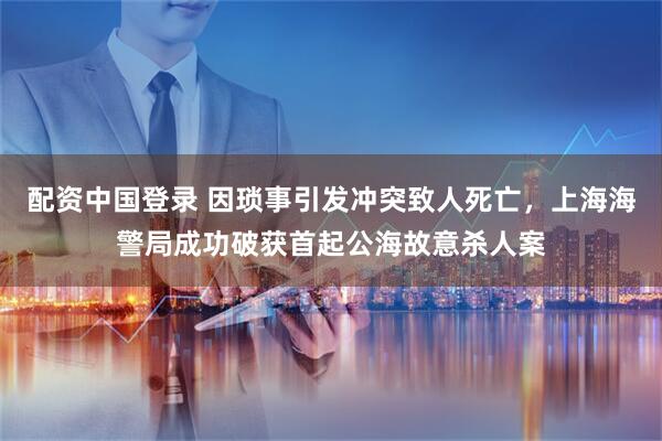 配资中国登录 因琐事引发冲突致人死亡，上海海警局成功破获首起公海故意杀人案