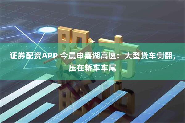 证券配资APP 今晨申嘉湖高速：大型货车侧翻，压在轿车车尾