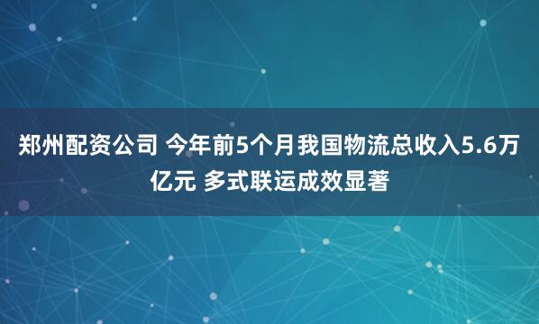 郑州配资公司 今年前5个月我国物流总收入5.6万亿元 多式联运成效显著