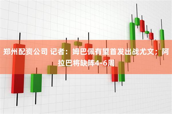 郑州配资公司 记者：姆巴佩有望首发出战尤文；阿拉巴将缺阵4-6周