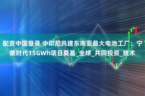 配资中国登录 中印尼共建东南亚最大电池工厂：宁德时代15GWh项目奠基_全球_共同投资_技术