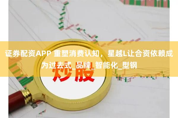 证券配资APP 重塑消费认知，星越L让合资依赖成为过去式_品牌_智能化_型钢