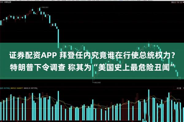 证券配资APP 拜登任内究竟谁在行使总统权力？特朗普下令调查 称其为“美国史上最危险丑闻”