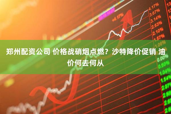 郑州配资公司 价格战硝烟点燃？沙特降价促销 油价何去何从