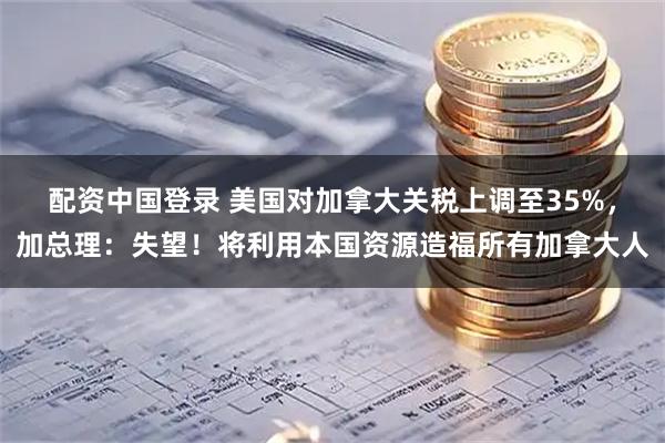 配资中国登录 美国对加拿大关税上调至35%，加总理：失望！将利用本国资源造福所有加拿大人
