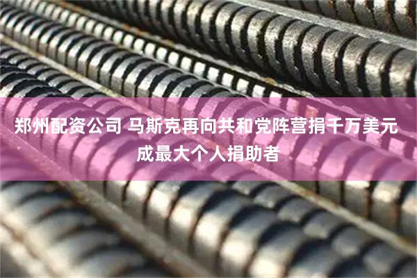 郑州配资公司 马斯克再向共和党阵营捐千万美元 成最大个人捐助者