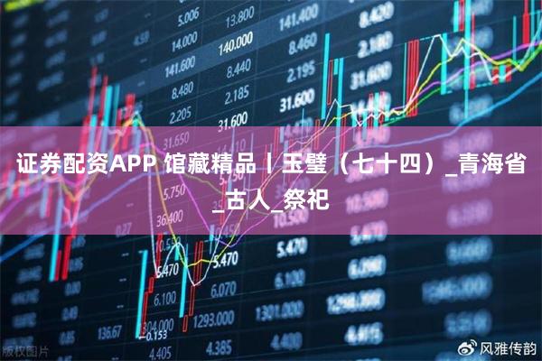 证券配资APP 馆藏精品丨玉璧（七十四）_青海省_古人_祭祀