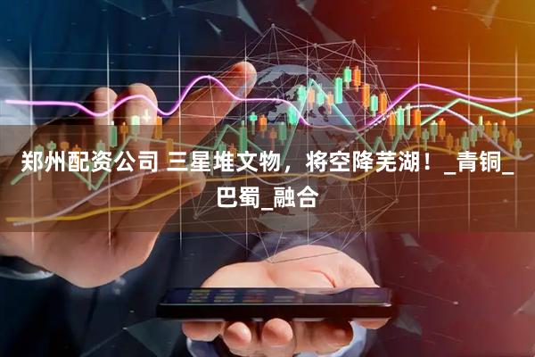 郑州配资公司 三星堆文物，将空降芜湖！_青铜_巴蜀_融合