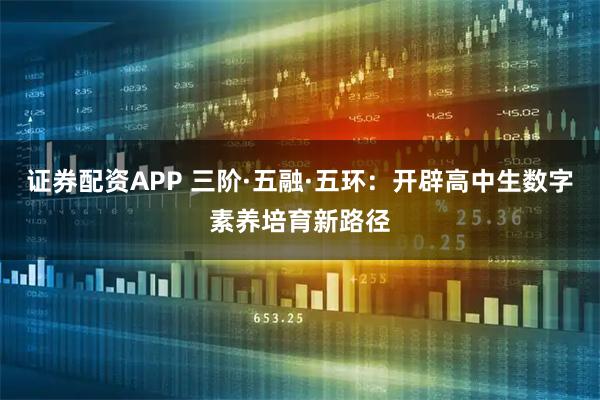 证券配资APP 三阶·五融·五环：开辟高中生数字素养培育新路径