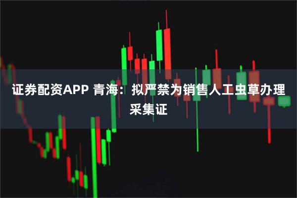 证券配资APP 青海：拟严禁为销售人工虫草办理采集证
