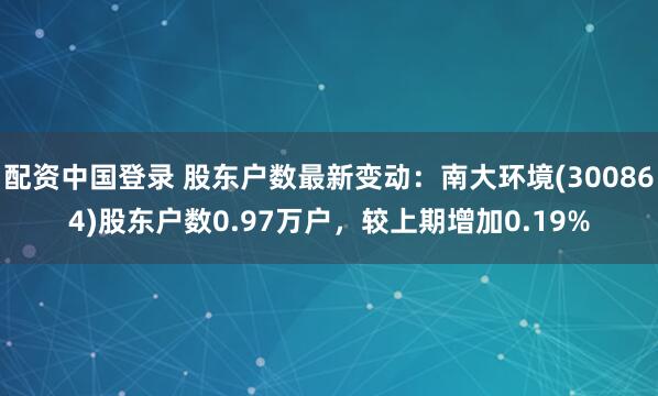 配资中国登录 股东户数最新变动：南大环境(300864)股东户数0.97万户，较上期增加0.19%