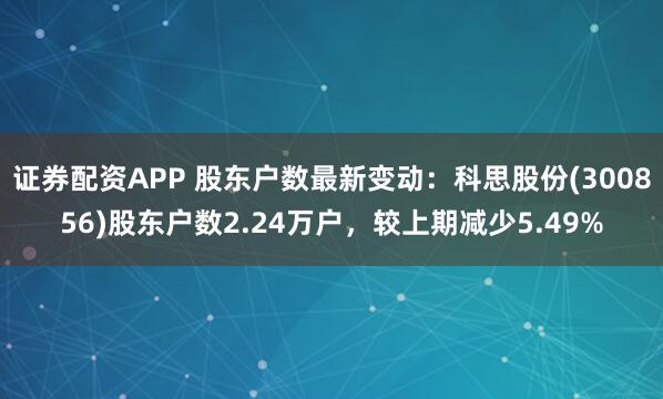 证券配资APP 股东户数最新变动：科思股份(300856)股东户数2.24万户，较上期减少5.49%