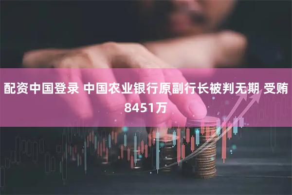 配资中国登录 中国农业银行原副行长被判无期 受贿8451万