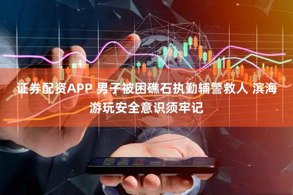 证券配资APP 男子被困礁石执勤辅警救人 滨海游玩安全意识须牢记