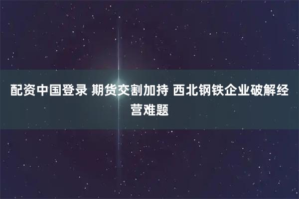 配资中国登录 期货交割加持 西北钢铁企业破解经营难题