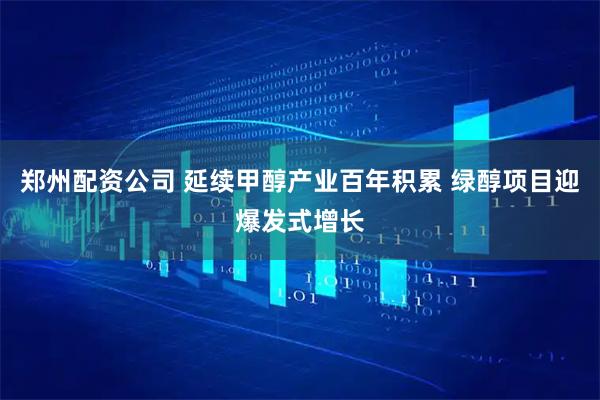 郑州配资公司 延续甲醇产业百年积累 绿醇项目迎爆发式增长