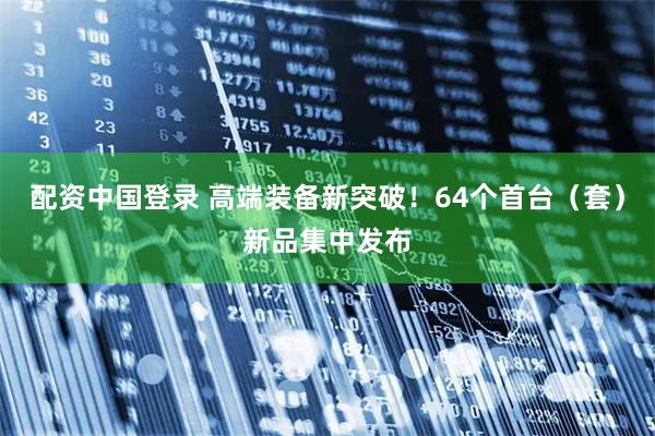 配资中国登录 高端装备新突破！64个首台（套）新品集中发布