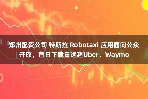 郑州配资公司 特斯拉 Robotaxi 应用面向公众开放，首日下载量远超Uber、Waymo