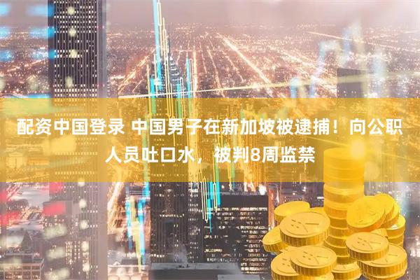 配资中国登录 中国男子在新加坡被逮捕！向公职人员吐口水，被判8周监禁