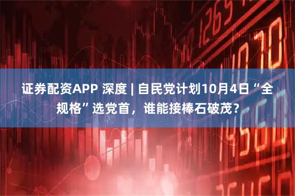 证券配资APP 深度 | 自民党计划10月4日“全规格”选党首，谁能接棒石破茂？