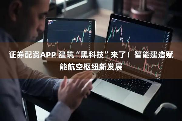 证券配资APP 建筑“黑科技”来了！智能建造赋能航空枢纽新发展