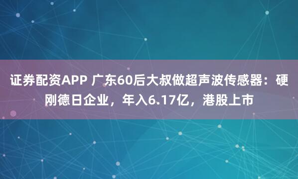 证券配资APP 广东60后大叔做超声波传感器：硬刚德日企业，年入6.17亿，港股上市