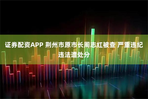 证券配资APP 荆州市原市长周志红被查 严重违纪违法遭处分