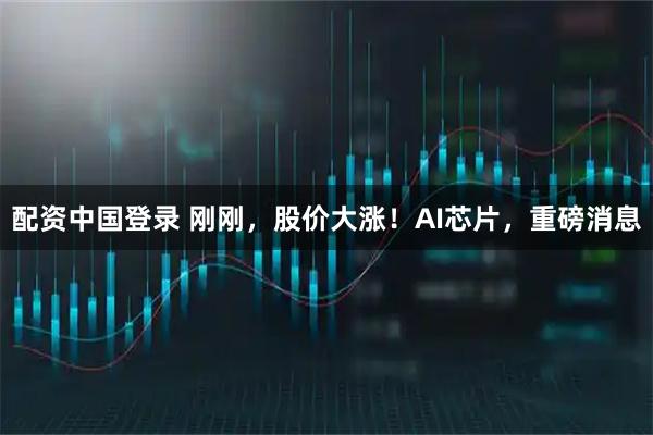 配资中国登录 刚刚，股价大涨！AI芯片，重磅消息