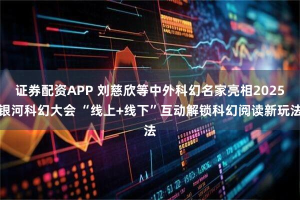 证券配资APP 刘慈欣等中外科幻名家亮相2025银河科幻大会 “线上+线下”互动解锁科幻阅读新玩法