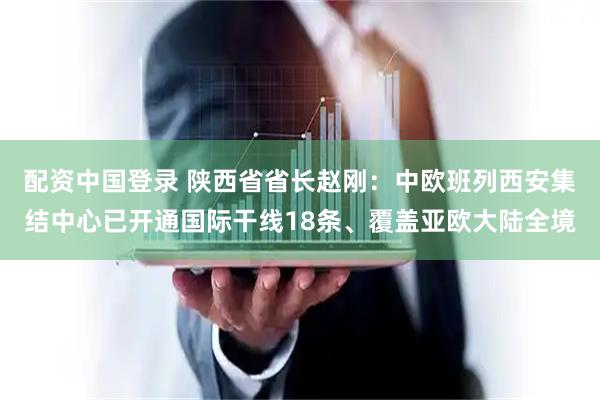配资中国登录 陕西省省长赵刚：中欧班列西安集结中心已开通国际干线18条、覆盖亚欧大陆全境