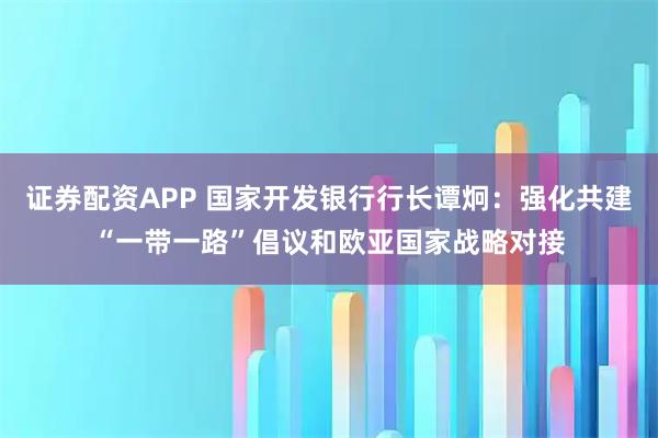 证券配资APP 国家开发银行行长谭炯：强化共建“一带一路”倡议和欧亚国家战略对接