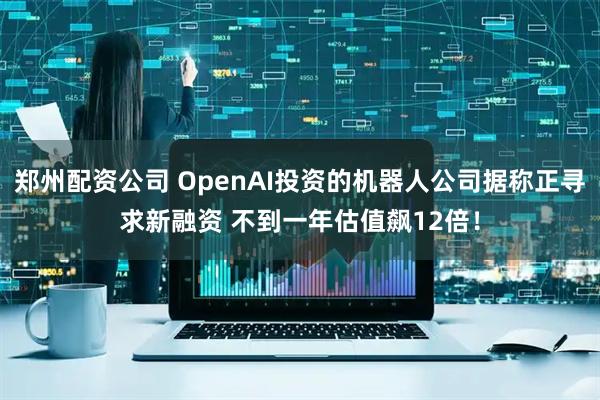 郑州配资公司 OpenAI投资的机器人公司据称正寻求新融资 不到一年估值飙12倍！