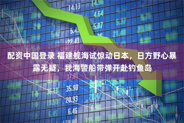 配资中国登录 福建舰海试惊动日本，日方野心暴露无疑，我海警船带弹开赴钓鱼岛