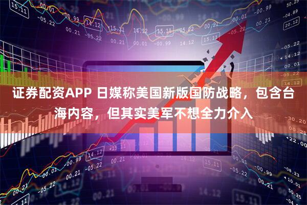 证券配资APP 日媒称美国新版国防战略，包含台海内容，但其实美军不想全力介入