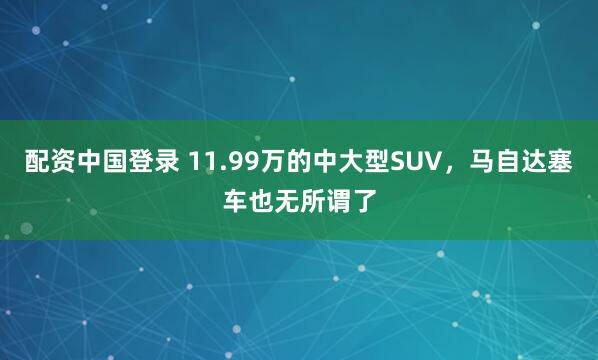 配资中国登录 11.99万的中大型SUV，马自达塞车也无所谓了