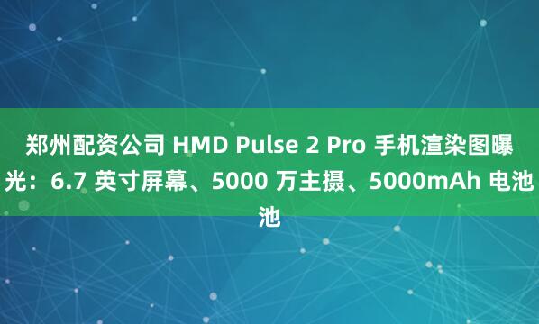 郑州配资公司 HMD Pulse 2 Pro 手机渲染图曝光：6.7 英寸屏幕、5000 万主摄、5000mAh 电池