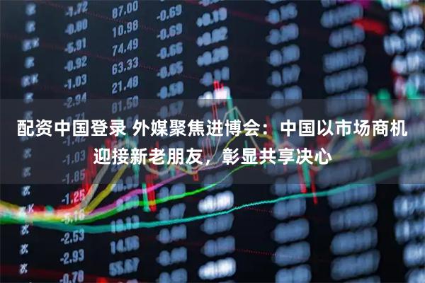 配资中国登录 外媒聚焦进博会：中国以市场商机迎接新老朋友，彰显共享决心