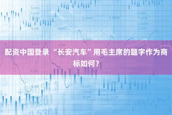 配资中国登录 “长安汽车”用毛主席的题字作为商标如何？