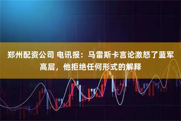 郑州配资公司 电讯报：马雷斯卡言论激怒了蓝军高层，他拒绝任何形式的解释