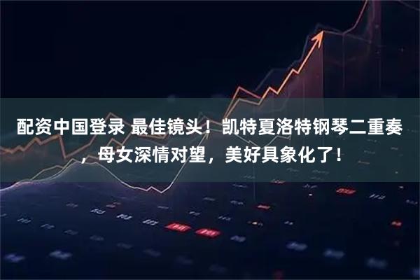 配资中国登录 最佳镜头！凯特夏洛特钢琴二重奏，母女深情对望，美好具象化了！