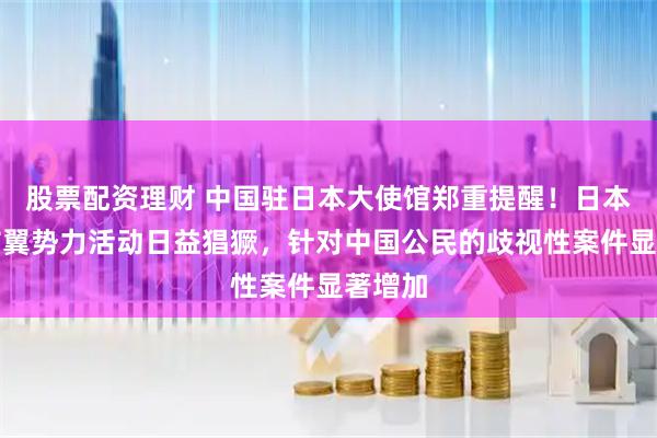 股票配资理财 中国驻日本大使馆郑重提醒！日本国内右翼势力活动日益猖獗，针对中国公民的歧视性案件显著增加