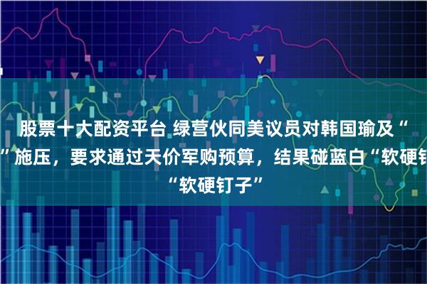 股票十大配资平台 绿营伙同美议员对韩国瑜及“在野”施压，要求通过天价军购预算，结果碰蓝白“软硬钉子”