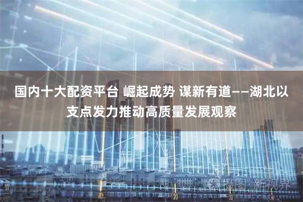 国内十大配资平台 崛起成势 谋新有道——湖北以支点发力推动高质量发展观察