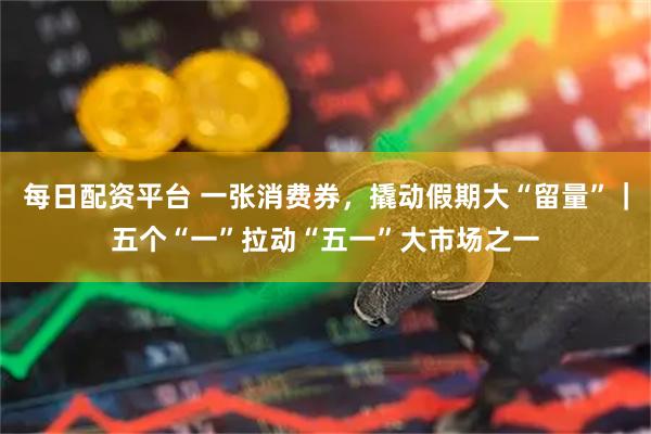 每日配资平台 一张消费券，撬动假期大“留量”｜五个“一”拉动“五一”大市场之一