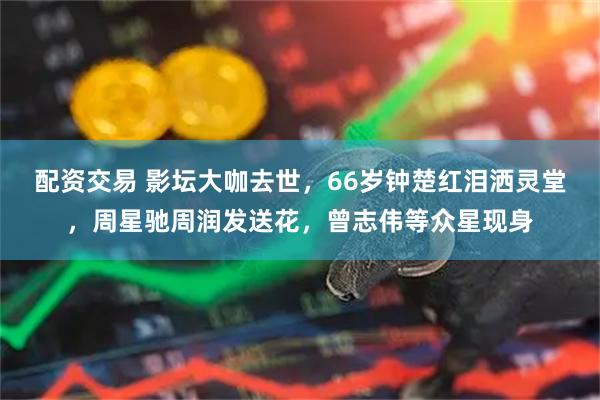 配资交易 影坛大咖去世，66岁钟楚红泪洒灵堂，周星驰周润发送花，曾志伟等众星现身