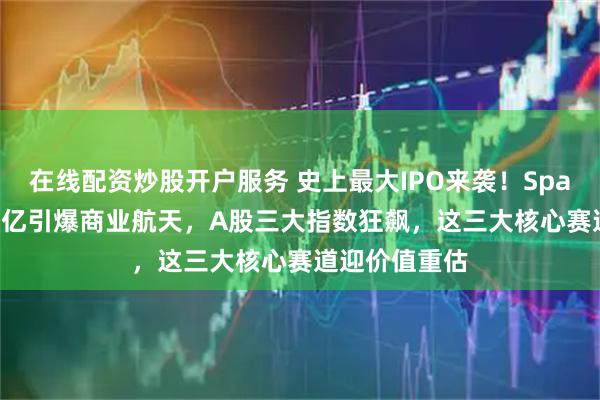 在线配资炒股开户服务 史上最大IPO来袭！SpaceX募资750亿引爆商业航天，A股三大指数狂飙，这三大核心赛道迎价值重估