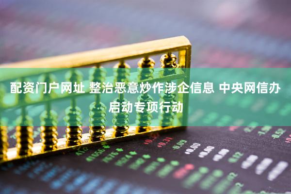 配资门户网址 整治恶意炒作涉企信息 中央网信办启动专项行动