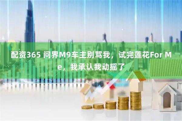 配资365 问界M9车主别骂我，试完莲花For Me，我承认我动摇了
