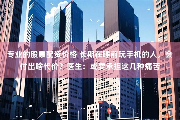 专业的股票配资价格 长期在睡前玩手机的人，会付出啥代价？医生：或要承担这几种痛苦